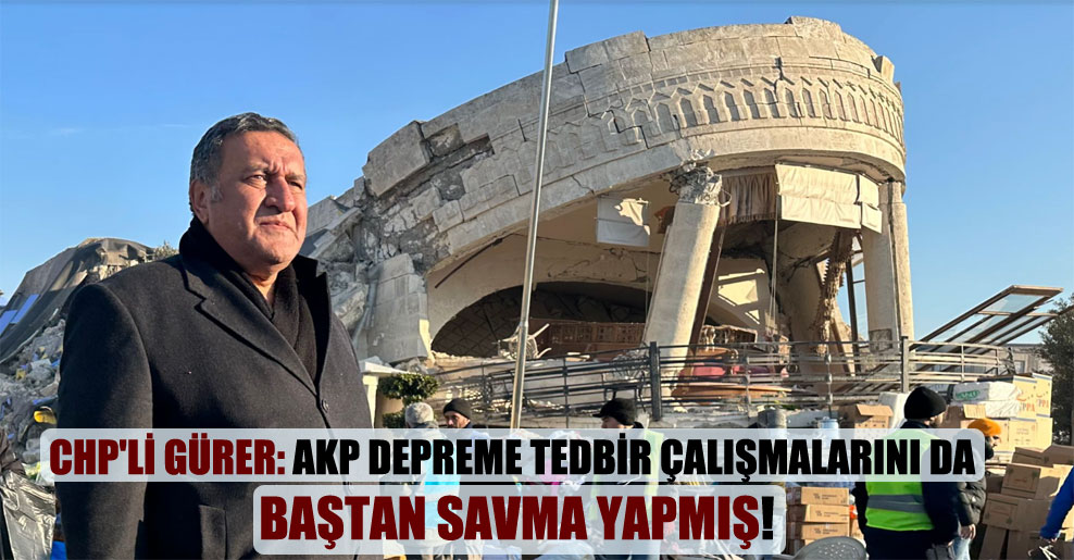 CHP’li Gürer: AKP depreme tedbir çalışmalarını da baştan savma yapmış!
