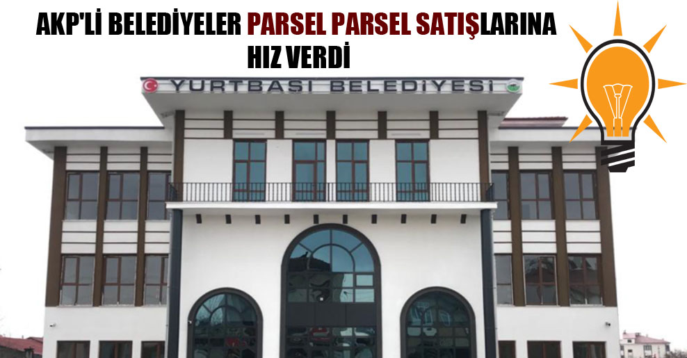 AKP’li belediyeler parsel parsel satışlarına hız verdi