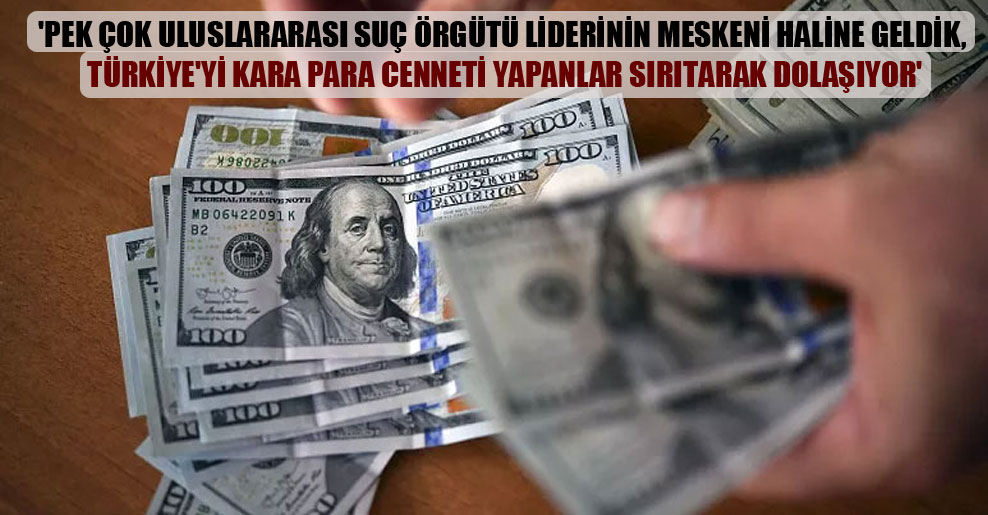 ‘Pek çok uluslararası suç örgütü liderinin meskeni haline geldik, Türkiye’yi kara para cenneti yapanlar sırıtarak dolaşıyor’