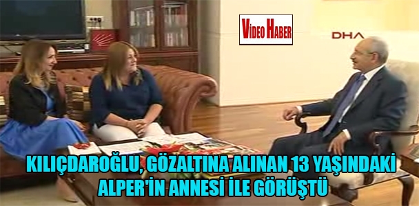 Kılıçdaroğlu, gözaltına alınan 13 yaşındaki Alper'in annesi ile görüştü